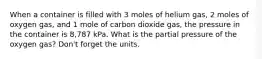 When a container is filled with 3 moles of helium gas, 2 moles of oxygen gas, and 1 mole of carbon dioxide gas, the pressure in the container is 8,787 kPa. What is the partial pressure of the oxygen gas? Don't forget the units.