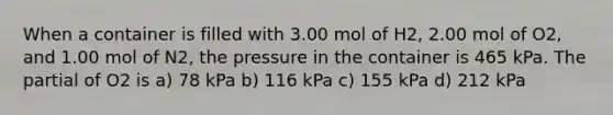 When a container is filled with 3.00 mol of H2, 2.00 mol of O2, and 1.00 mol of N2, the pressure in the container is 465 kPa. The partial of O2 is a) 78 kPa b) 116 kPa c) 155 kPa d) 212 kPa