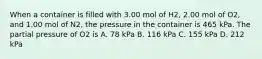 When a container is filled with 3.00 mol of H2, 2.00 mol of O2, and 1.00 mol of N2, the pressure in the container is 465 kPa. The partial pressure of O2 is A. 78 kPa B. 116 kPa C. 155 kPa D. 212 kPa