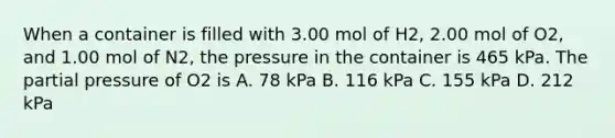 When a container is filled with 3.00 mol of H2, 2.00 mol of O2, and 1.00 mol of N2, the pressure in the container is 465 kPa. The partial pressure of O2 is A. 78 kPa B. 116 kPa C. 155 kPa D. 212 kPa