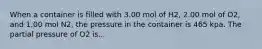 When a container is filled with 3.00 mol of H2, 2.00 mol of O2, and 1.00 mol N2, the pressure in the container is 465 kpa. The partial pressure of O2 is...