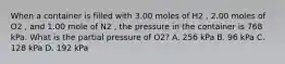 When a container is filled with 3.00 moles of H2 , 2.00 moles of O2 , and 1.00 mole of N2 , the pressure in the container is 768 kPa. What is the partial pressure of O2? A. 256 kPa B. 96 kPa C. 128 kPa D. 192 kPa