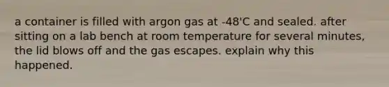 a container is filled with argon gas at -48'C and sealed. after sitting on a lab bench at room temperature for several minutes, the lid blows off and the gas escapes. explain why this happened.