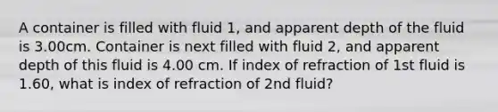 A container is filled with fluid 1, and apparent depth of the fluid is 3.00cm. Container is next filled with fluid 2, and apparent depth of this fluid is 4.00 cm. If index of refraction of 1st fluid is 1.60, what is index of refraction of 2nd fluid?