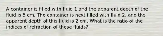 A container is filled with fluid 1 and the apparent depth of the fluid is 5 cm. The container is next filled with fluid 2, and the apparent depth of this fluid is 2 cm. What is the ratio of the indices of refraction of these fluids?