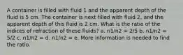 A container is filled with fluid 1 and the apparent depth of the fluid is 5 cm. The container is next filled with fluid 2, and the apparent depth of this fluid is 2 cm. What is the ratio of the indices of refraction of these fluids? a. n1/n2 = 2/5 b. n1/n2 = 5/2 c. n1/n2 = d. n1/n2 = e. More information is needed to find the ratio.