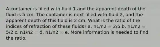 A container is filled with fluid 1 and the apparent depth of the fluid is 5 cm. The container is next filled with fluid 2, and the apparent depth of this fluid is 2 cm. What is the ratio of the indices of refraction of these fluids? a. n1/n2 = 2/5 b. n1/n2 = 5/2 c. n1/n2 = d. n1/n2 = e. More information is needed to find the ratio.