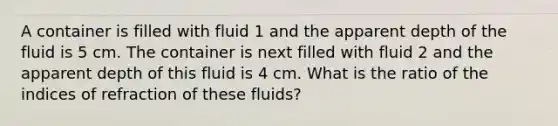 A container is filled with fluid 1 and the apparent depth of the fluid is 5 cm. The container is next filled with fluid 2 and the apparent depth of this fluid is 4 cm. What is the ratio of the indices of refraction of these fluids?