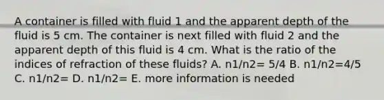 A container is filled with fluid 1 and the apparent depth of the fluid is 5 cm. The container is next filled with fluid 2 and the apparent depth of this fluid is 4 cm. What is the ratio of the indices of refraction of these fluids? A. n1/n2= 5/4 B. n1/n2=4/5 C. n1/n2= D. n1/n2= E. more information is needed