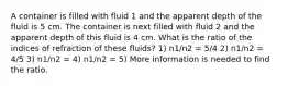 A container is filled with fluid 1 and the apparent depth of the fluid is 5 cm. The container is next filled with fluid 2 and the apparent depth of this fluid is 4 cm. What is the ratio of the indices of refraction of these fluids? 1) n1/n2 = 5/4 2) n1/n2 = 4/5 3) n1/n2 = 4) n1/n2 = 5) More information is needed to find the ratio.