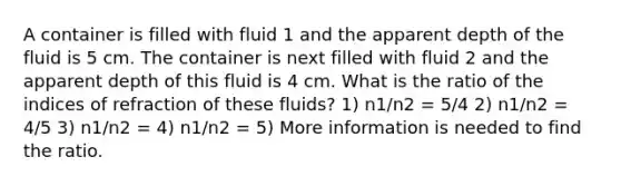 A container is filled with fluid 1 and the apparent depth of the fluid is 5 cm. The container is next filled with fluid 2 and the apparent depth of this fluid is 4 cm. What is the ratio of the indices of refraction of these fluids? 1) n1/n2 = 5/4 2) n1/n2 = 4/5 3) n1/n2 = 4) n1/n2 = 5) More information is needed to find the ratio.