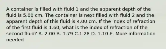 A container is filled with fluid 1 and the apparent depth of the fluid is 5.00 cm. The container is next filled with fluid 2 and the apparent depth of this fluid is 4.00 cm. If the index of refraction of the first fluid is 1.60, what is the index of refraction of the second fluid? A. 2.00 B. 1.79 C.1.28 D. 1.10 E. More information needed