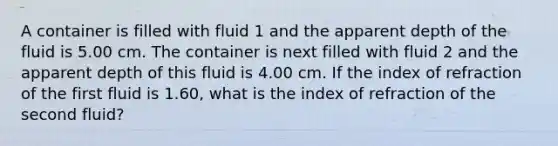 A container is filled with fluid 1 and the apparent depth of the fluid is 5.00 cm. The container is next filled with fluid 2 and the apparent depth of this fluid is 4.00 cm. If the index of refraction of the first fluid is 1.60, what is the index of refraction of the second fluid?