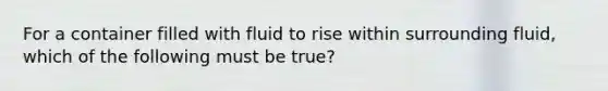 For a container filled with fluid to rise within surrounding fluid, which of the following must be true?