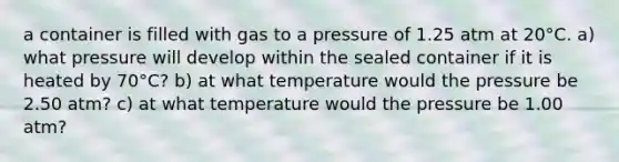 a container is filled with gas to a pressure of 1.25 atm at 20°C. a) what pressure will develop within the sealed container if it is heated by 70°C? b) at what temperature would the pressure be 2.50 atm? c) at what temperature would the pressure be 1.00 atm?