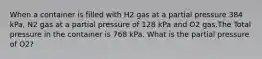 When a container is filled with H2 gas at a partial pressure 384 kPa, N2 gas at a partial pressure of 128 kPa and O2 gas.The Total pressure in the container is 768 kPa. What is the partial pressure of O2?