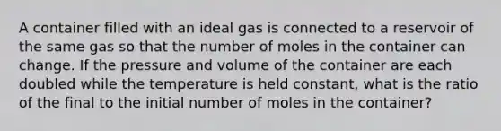 A container filled with an ideal gas is connected to a reservoir of the same gas so that the number of moles in the container can change. If the pressure and volume of the container are each doubled while the temperature is held constant, what is the ratio of the final to the initial number of moles in the container?