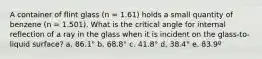 A container of flint glass (n = 1.61) holds a small quantity of benzene (n = 1.501). What is the critical angle for internal reflection of a ray in the glass when it is incident on the glass-to-liquid surface? a. 86.1° b. 68.8° c. 41.8° d. 38.4° e. 83.9º