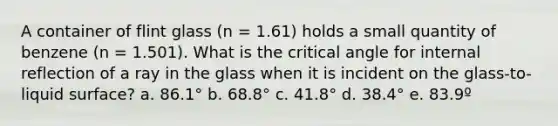 A container of flint glass (n = 1.61) holds a small quantity of benzene (n = 1.501). What is the critical angle for internal reflection of a ray in the glass when it is incident on the glass-to-liquid surface? a. 86.1° b. 68.8° c. 41.8° d. 38.4° e. 83.9º