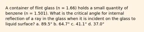 A container of flint glass (n = 1.66) holds a small quantity of benzene (n = 1.501). What is the critical angle for internal reflection of a ray in the glass when it is incident on the glass to liquid surface? a. 89.5° b. 64.7° c. 41.1° d. 37.0°