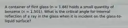 A container of flint glass (n = 1.66) holds a small quantity of benzene (n = 1.501). What is the critical angle for internal reflection of a ray in the glass when it is incident on the glass-to-liquid surface?