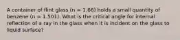 A container of flint glass (n = 1.66) holds a small quantity of benzene (n = 1.501). What is the critical angle for internal reflection of a ray in the glass when it is incident on the glass to liquid surface?