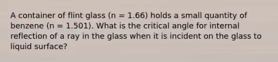 A container of flint glass (n = 1.66) holds a small quantity of benzene (n = 1.501). What is the critical angle for internal reflection of a ray in the glass when it is incident on the glass to liquid surface?