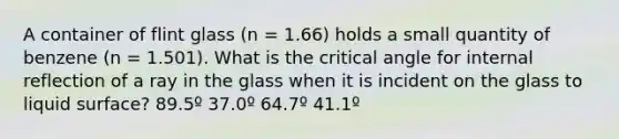 A container of flint glass (n = 1.66) holds a small quantity of benzene (n = 1.501). What is the critical angle for internal reflection of a ray in the glass when it is incident on the glass to liquid surface? 89.5º 37.0º 64.7º 41.1º