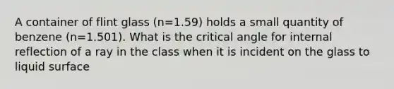 A container of flint glass (n=1.59) holds a small quantity of benzene (n=1.501). What is the critical angle for internal reflection of a ray in the class when it is incident on the glass to liquid surface