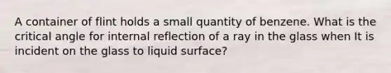 A container of flint holds a small quantity of benzene. What is the critical angle for internal reflection of a ray in the glass when It is incident on the glass to liquid surface?