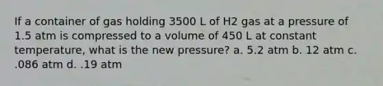 If a container of gas holding 3500 L of H2 gas at a pressure of 1.5 atm is compressed to a volume of 450 L at constant temperature, what is the new pressure? a. 5.2 atm b. 12 atm c. .086 atm d. .19 atm