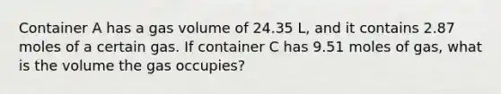 Container A has a gas volume of 24.35 L, and it contains 2.87 moles of a certain gas. If container C has 9.51 moles of gas, what is the volume the gas occupies?