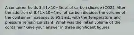 A container holds 3.41×10−3mol of carbon dioxide (CO2). After the addition of 8.41×10−4mol of carbon dioxide, the volume of the container increases to 95.2mL, with the temperature and pressure remain constant. What was the initial volume of the container? Give your answer in three significant figures.