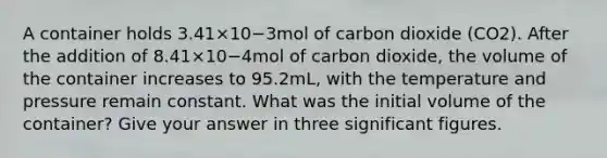 A container holds 3.41×10−3mol of carbon dioxide (CO2). After the addition of 8.41×10−4mol of carbon dioxide, the volume of the container increases to 95.2mL, with the temperature and pressure remain constant. What was the initial volume of the container? Give your answer in three <a href='https://www.questionai.com/knowledge/kFFoNy5xk3-significant-figures' class='anchor-knowledge'>significant figures</a>.