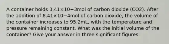 A container holds 3.41×10−3mol of carbon dioxide (CO2). After the addition of 8.41×10−4mol of carbon dioxide, the volume of the container increases to 95.2mL, with the temperature and pressure remaining constant. What was the initial volume of the container? Give your answer in three significant figures.