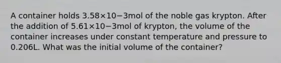 A container holds 3.58×10−3mol of the noble gas krypton. After the addition of 5.61×10−3mol of krypton, the volume of the container increases under constant temperature and pressure to 0.206L. What was the initial volume of the container?