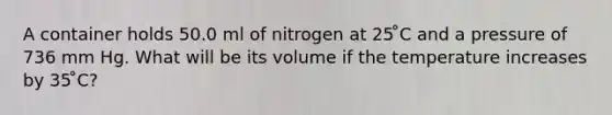 A container holds 50.0 ml of nitrogen at 25 ̊C and a pressure of 736 mm Hg. What will be its volume if the temperature increases by 35 ̊C?