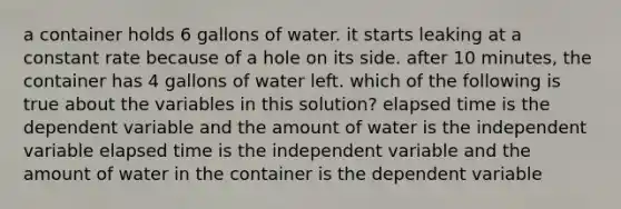 a container holds 6 gallons of water. it starts leaking at a constant rate because of a hole on its side. after 10 minutes, the container has 4 gallons of water left. which of the following is true about the variables in this solution? elapsed time is the dependent variable and the amount of water is the independent variable elapsed time is the independent variable and the amount of water in the container is the dependent variable