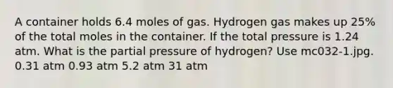 A container holds 6.4 moles of gas. Hydrogen gas makes up 25% of the total moles in the container. If the total pressure is 1.24 atm. What is the partial pressure of hydrogen? Use mc032-1.jpg. 0.31 atm 0.93 atm 5.2 atm 31 atm