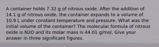 A container holds 7.32 g of nitrous oxide. After the addition of 14.1 g of nitrous oxide, the container expands to a volume of 10.9 L under constant temperature and pressure. What was the initial volume of the container? The molecular formula of nitrous oxide is N2O and its molar mass is 44.01 g/mol. Give your answer in three <a href='https://www.questionai.com/knowledge/kFFoNy5xk3-significant-figures' class='anchor-knowledge'>significant figures</a>.