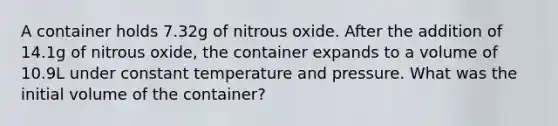 A container holds 7.32g of nitrous oxide. After the addition of 14.1g of nitrous oxide, the container expands to a volume of 10.9L under constant temperature and pressure. What was the initial volume of the container?