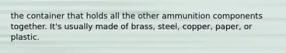 the container that holds all the other ammunition components together. It's usually made of brass, steel, copper, paper, or plastic.