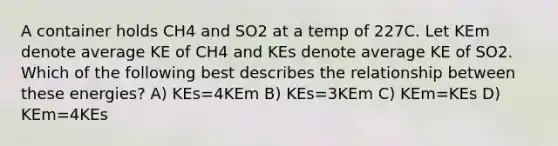 A container holds CH4 and SO2 at a temp of 227C. Let KEm denote average KE of CH4 and KEs denote average KE of SO2. Which of the following best describes the relationship between these energies? A) KEs=4KEm B) KEs=3KEm C) KEm=KEs D) KEm=4KEs