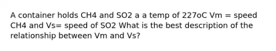 A container holds CH4 and SO2 a a temp of 227oC Vm = speed CH4 and Vs= speed of SO2 What is the best description of the relationship between Vm and Vs?