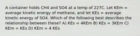 A container holds CH4 and SO4 at a temp of 227C. Let KEm = average kinetic energy of methane, and let KEs = average kinetic energy of SO4. Which of the following best describes the relationship between these? A) KEs = 4KEm B) KEs = 3KEm C) KEm = KEs D) KEm = 4 KEs