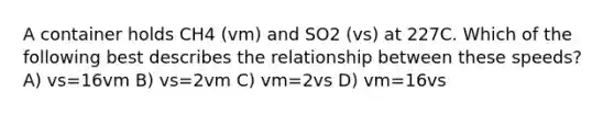 A container holds CH4 (vm) and SO2 (vs) at 227C. Which of the following best describes the relationship between these speeds? A) vs=16vm B) vs=2vm C) vm=2vs D) vm=16vs