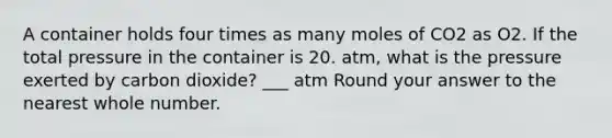 A container holds four times as many moles of CO2 as O2. If the total pressure in the container is 20. atm, what is the pressure exerted by carbon dioxide? ___ atm Round your answer to the nearest whole number.