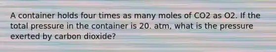 A container holds four times as many moles of CO2 as O2. If the total pressure in the container is 20. atm, what is the pressure exerted by carbon dioxide?