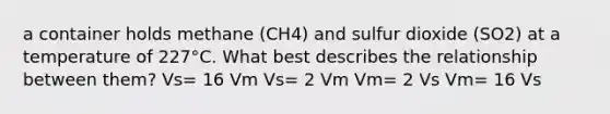 a container holds methane (CH4) and sulfur dioxide (SO2) at a temperature of 227°C. What best describes the relationship between them? Vs= 16 Vm Vs= 2 Vm Vm= 2 Vs Vm= 16 Vs