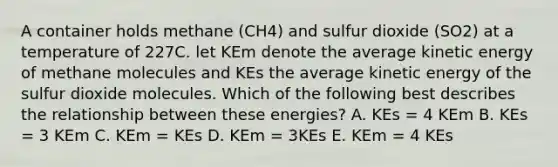 A container holds methane (CH4) and sulfur dioxide (SO2) at a temperature of 227C. let KEm denote the average kinetic energy of methane molecules and KEs the average kinetic energy of the sulfur dioxide molecules. Which of the following best describes the relationship between these energies? A. KEs = 4 KEm B. KEs = 3 KEm C. KEm = KEs D. KEm = 3KEs E. KEm = 4 KEs